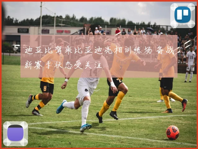 迪亚比驾乘比亚迪亮相训练场 备战新赛季状态受关注