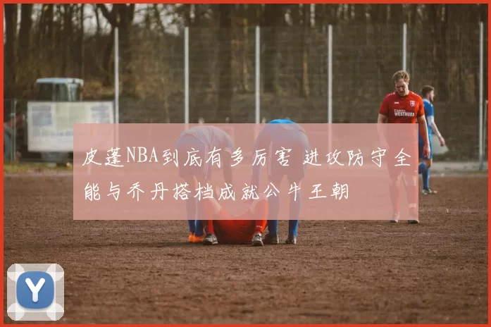 皮蓬NBA到底有多厉害 进攻防守全能与乔丹搭档成就公牛王朝