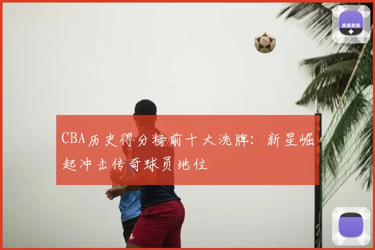 CBA历史得分榜前十大洗牌：新星崛起冲击传奇球员地位