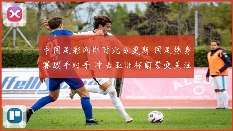 中国足彩网即时比分更新 国足热身赛战平对手 冲击亚洲杯前景受关注