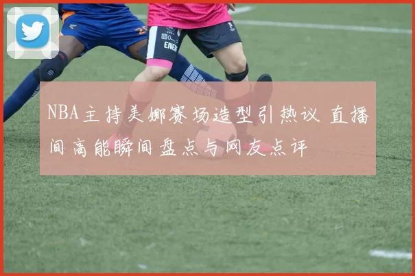 NBA主持美娜赛场造型引热议 直播间高能瞬间盘点与网友点评