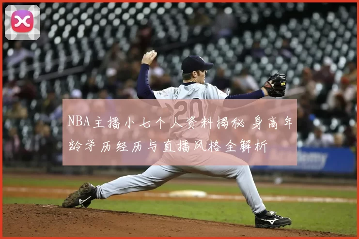 NBA主播小七个人资料揭秘 身高年龄学历经历与直播风格全解析