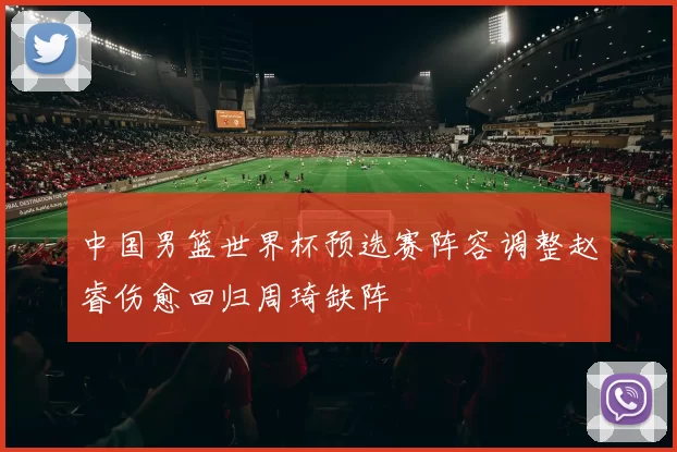 中国男篮世界杯预选赛阵容调整赵睿伤愈回归周琦缺阵