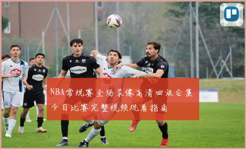 NBA常规赛全场录像高清回放合集 今日比赛完整视频观看指南