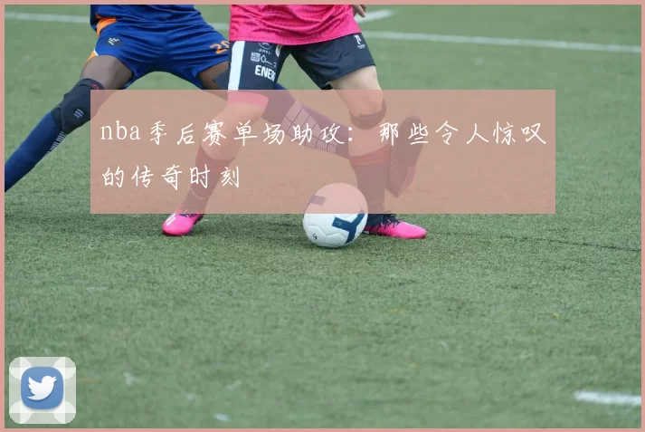 nba季后赛单场助攻:那些令人惊叹的传奇时刻