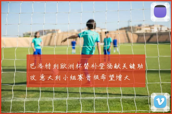 巴洛特利欧洲杯替补登场献关键助攻 意大利小组赛晋级希望增大