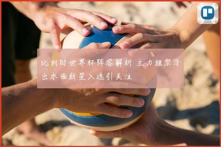 比利时世界杯阵容解析 主力框架浮出水面新星入选引关注