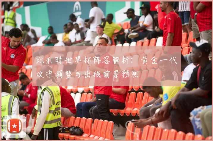 比利时世界杯阵容解析：黄金一代攻守调整与出线前景预测