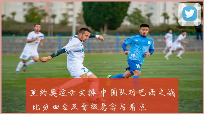 里约奥运会女排 中国队对巴西之战 比分回合及晋级悬念与看点