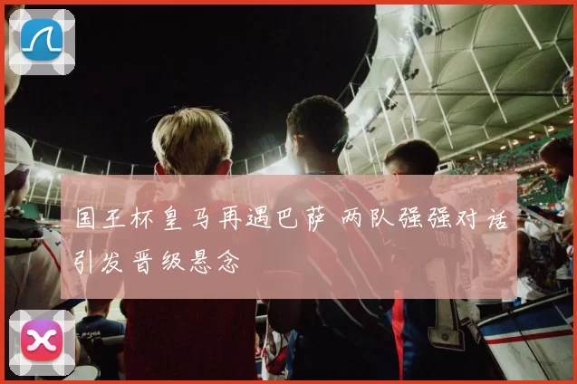 国王杯皇马再遇巴萨 两队强强对话引发晋级悬念