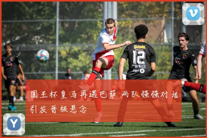 国王杯皇马再遇巴萨 两队强强对话引发晋级悬念