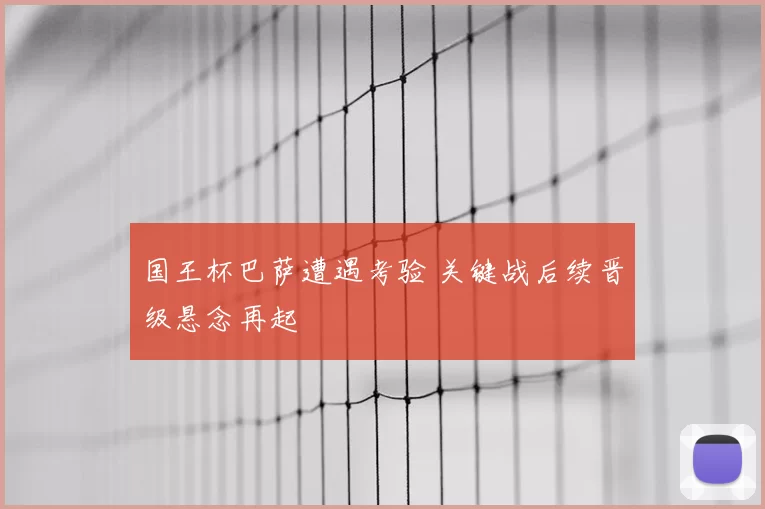 国王杯巴萨遭遇考验 关键战后续晋级悬念再起