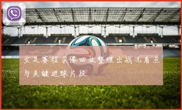女足赛程录像回放整理出战况看点与关键进球片段