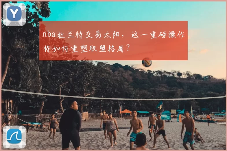 nba杜兰特交易太阳，这一重磅操作将如何重塑联盟格局？