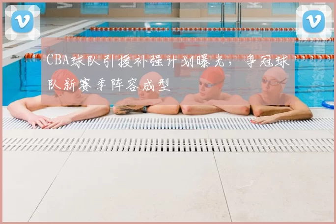 CBA球队引援补强计划曝光,争冠球队新赛季阵容成型