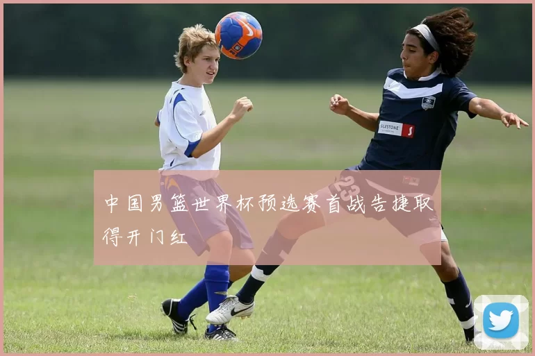 中国男篮世界杯预选赛首战告捷取得开门红