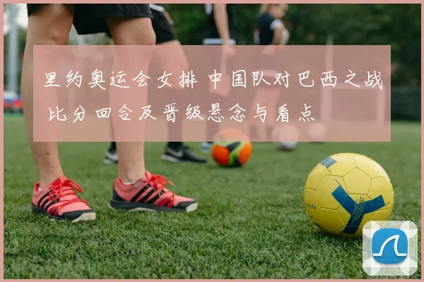 里约奥运会女排 中国队对巴西之战 比分回合及晋级悬念与看点