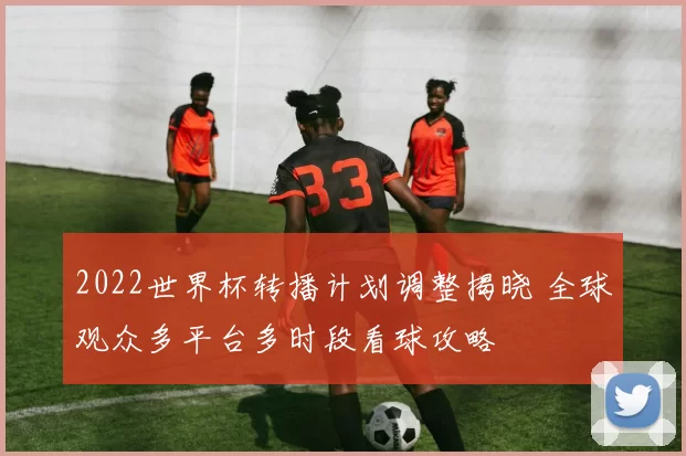 2022世界杯转播计划调整揭晓 全球观众多平台多时段看球攻略