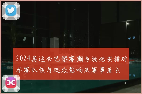 2024奥运会巴黎赛期与场地安排对参赛队伍与观众影响及赛事看点