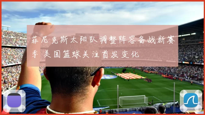 菲尼克斯太阳队调整阵容备战新赛季 美国篮球关注首发变化