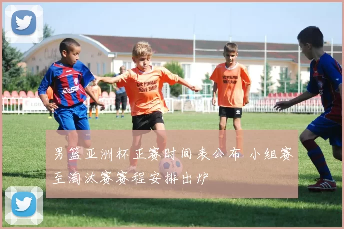 男篮亚洲杯正赛时间表公布 小组赛至淘汰赛赛程安排出炉