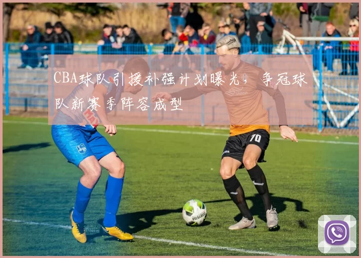 CBA球队引援补强计划曝光,争冠球队新赛季阵容成型