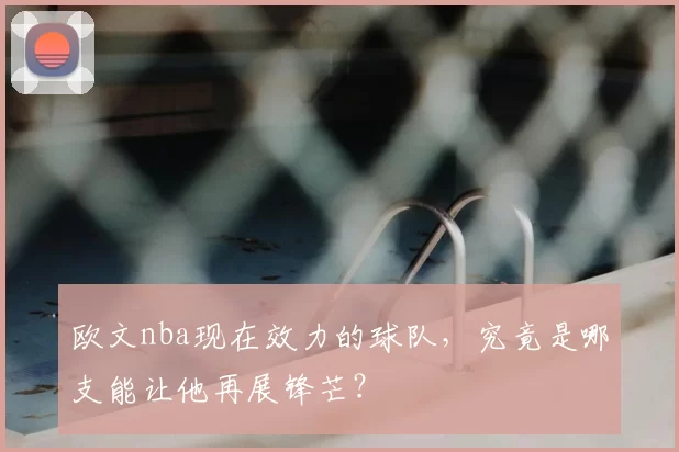 欧文nba现在效力的球队，究竟是哪支能让他再展锋芒？