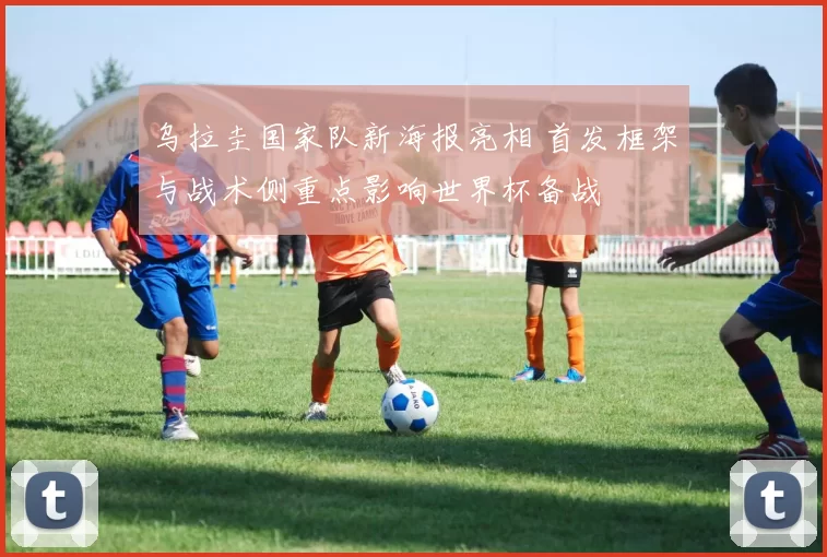 乌拉圭国家队新海报亮相 首发框架与战术侧重点影响世界杯备战