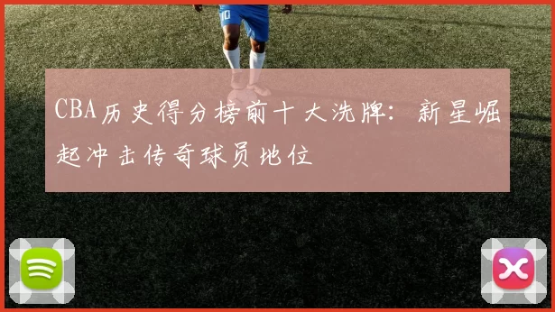 CBA历史得分榜前十大洗牌：新星崛起冲击传奇球员地位