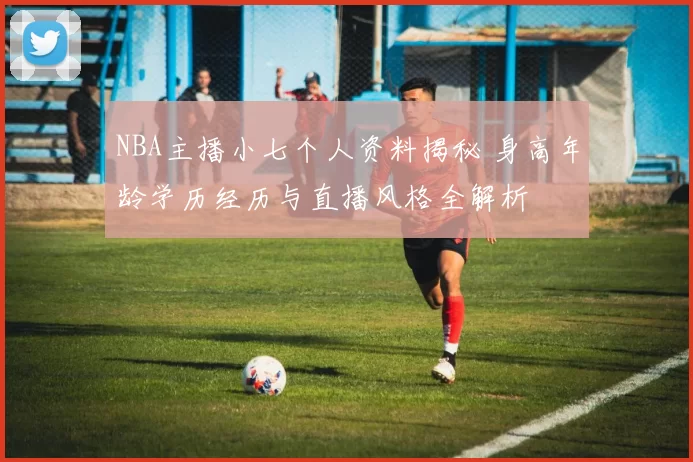 NBA主播小七个人资料揭秘 身高年龄学历经历与直播风格全解析