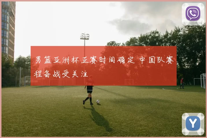 男篮亚洲杯正赛时间确定 中国队赛程备战受关注