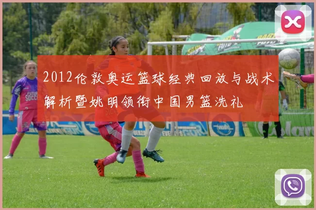 2012伦敦奥运篮球经典回放与战术解析暨姚明领衔中国男篮洗礼