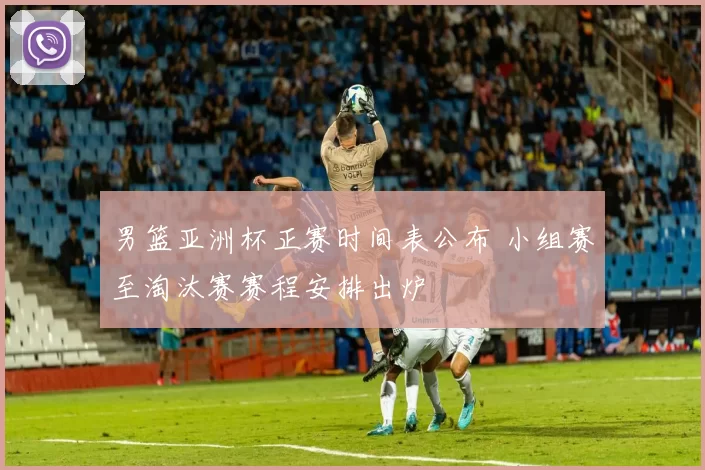 男篮亚洲杯正赛时间表公布 小组赛至淘汰赛赛程安排出炉