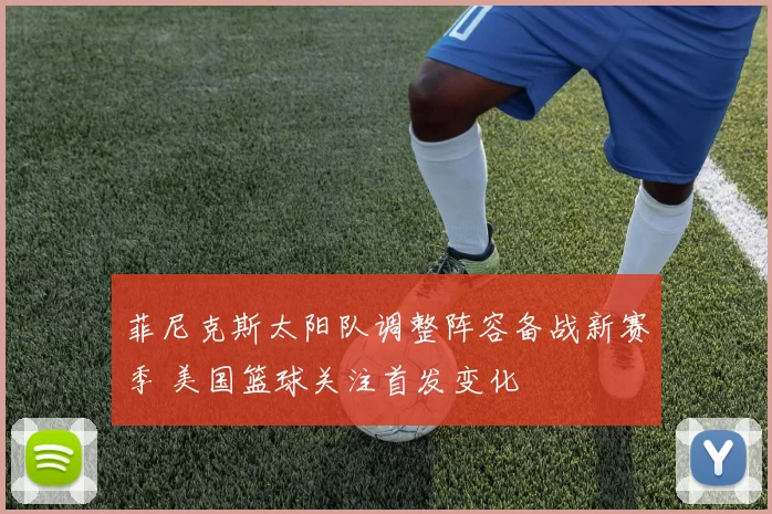 菲尼克斯太阳队调整阵容备战新赛季 美国篮球关注首发变化