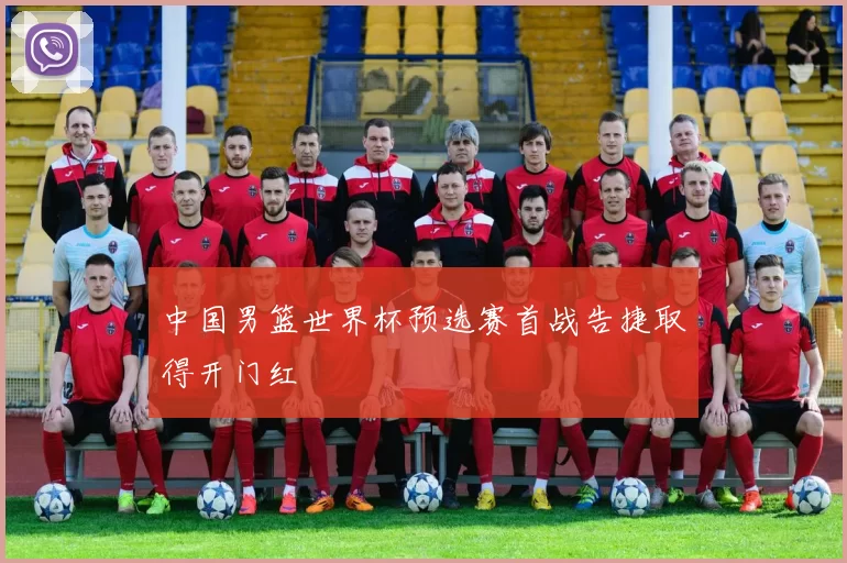 中国男篮世界杯预选赛首战告捷取得开门红