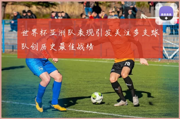 世界杯亚洲队表现引发关注多支球队创历史最佳战绩