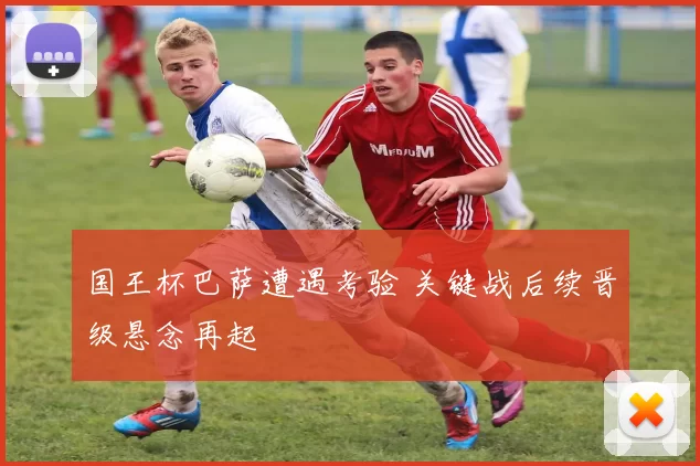 国王杯巴萨遭遇考验 关键战后续晋级悬念再起