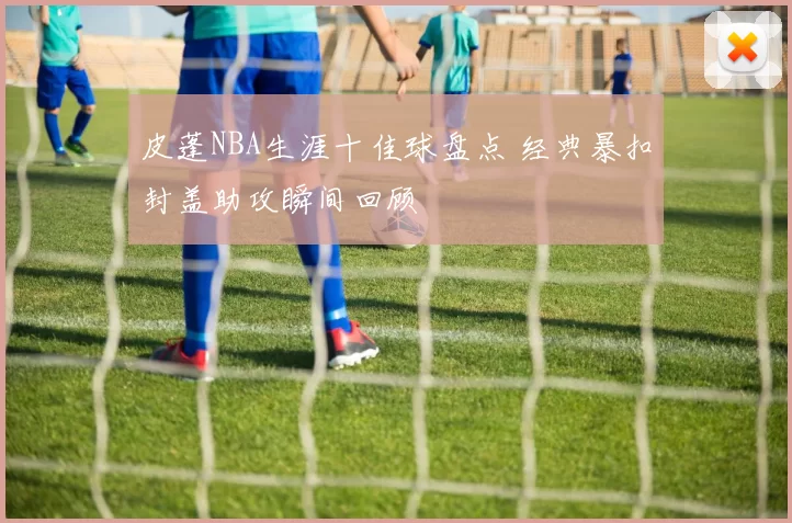皮蓬NBA生涯十佳球盘点 经典暴扣封盖助攻瞬间回顾