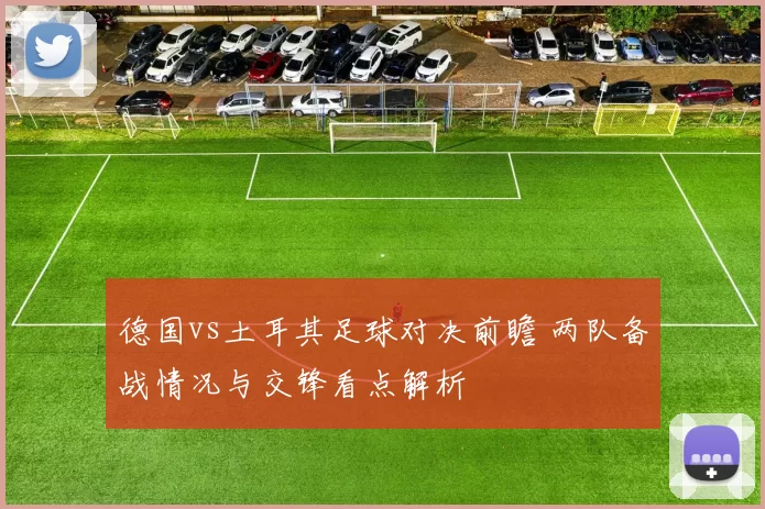 德国vs土耳其足球对决前瞻 两队备战情况与交锋看点解析
