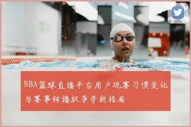 NBA篮球直播平台用户观赛习惯变化与赛事转播权争夺新格局