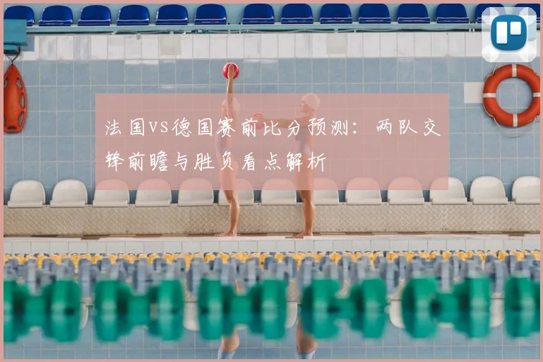 法国vs德国赛前比分预测：两队交锋前瞻与胜负看点解析