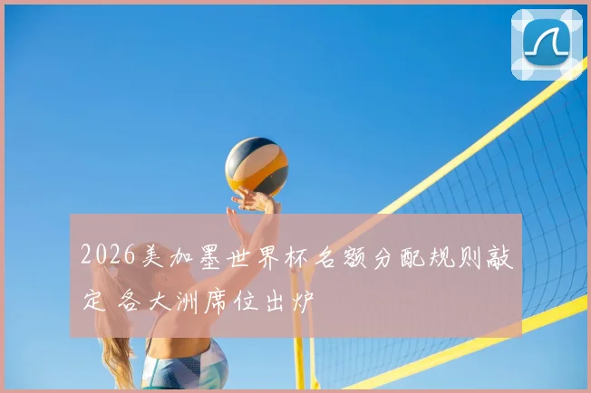 2026美加墨世界杯名额分配规则敲定 各大洲席位出炉