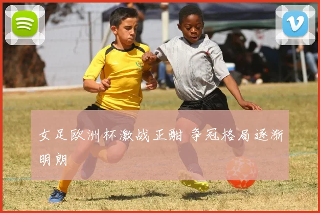 女足欧洲杯激战正酣 争冠格局逐渐明朗