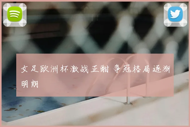 女足欧洲杯激战正酣 争冠格局逐渐明朗