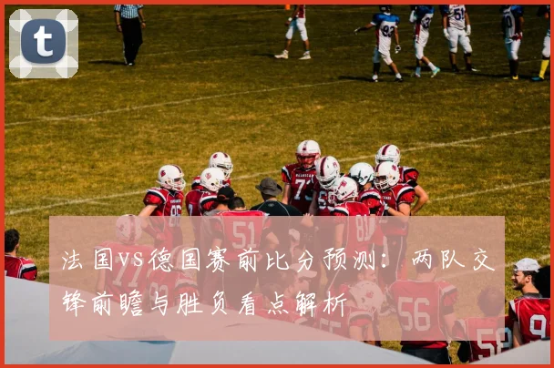 法国vs德国赛前比分预测：两队交锋前瞻与胜负看点解析