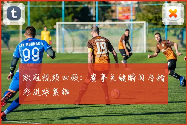 欧冠视频回顾：赛事关键瞬间与精彩进球集锦