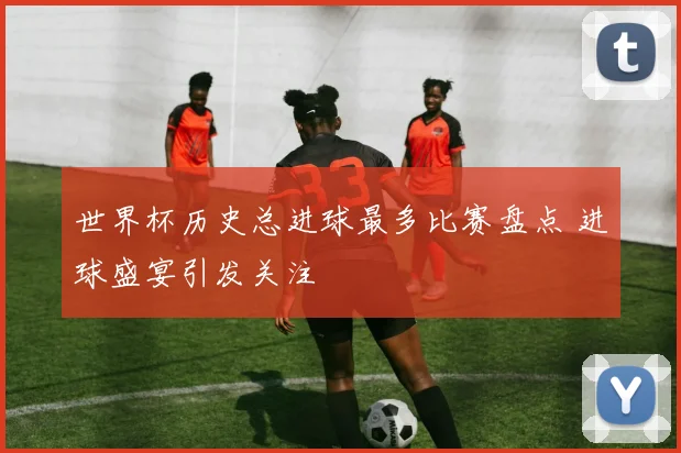 世界杯历史总进球最多比赛盘点 进球盛宴引发关注