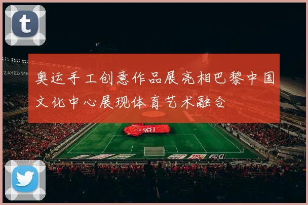 奥运手工创意作品展亮相巴黎中国文化中心展现体育艺术融合