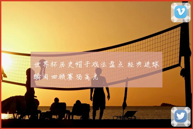 世界杯历史帽子戏法盘点 经典进球瞬间回顾赛场高光