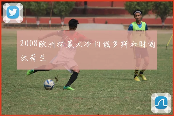 2008欧洲杯最大冷门俄罗斯加时淘汰荷兰